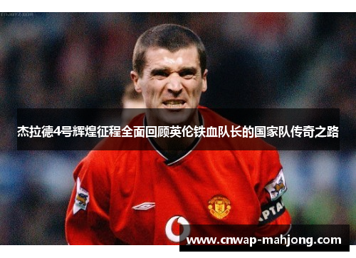 杰拉德4号辉煌征程全面回顾英伦铁血队长的国家队传奇之路 杰拉德4号辉煌征程全面回顾英伦铁血队长的国家队传奇之路
