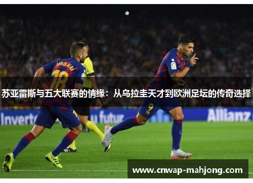 苏亚雷斯与五大联赛的情缘：从乌拉圭天才到欧洲足坛的传奇选择