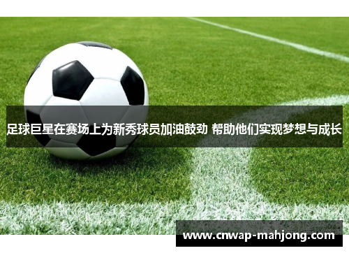 足球巨星在赛场上为新秀球员加油鼓劲 帮助他们实现梦想与成长