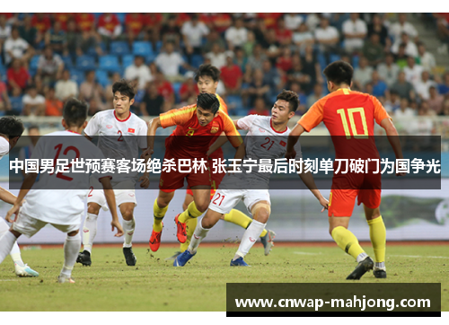 中国男足世预赛客场绝杀巴林 张玉宁最后时刻单刀破门为国争光 中国男足世预赛客场绝杀巴林 张玉宁最后时刻单刀破门为国争光