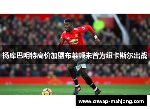 扬库巴明特高价加盟布莱顿未曾为纽卡斯尔出战 扬库巴明特高价加盟布莱顿未曾为纽卡斯尔出战