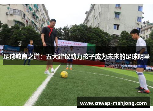 足球教育之道:五大建议助力孩子成为未来的足球明星 足球教育之道:五大建议助力孩子成为未来的足球明星