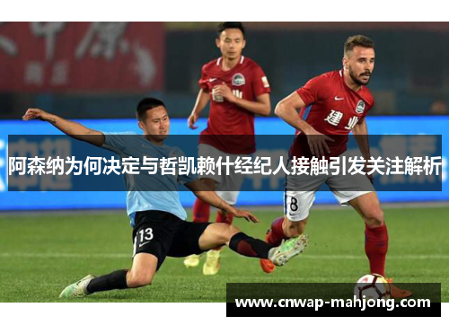 阿森纳为何决定与哲凯赖什经纪人接触引发关注解析 阿森纳为何决定与哲凯赖什经纪人接触引发关注解析